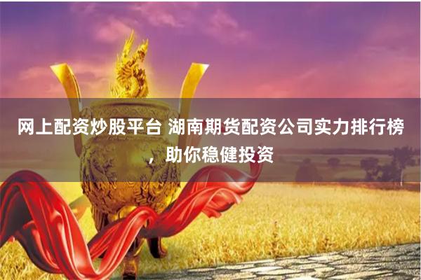 网上配资炒股平台 湖南期货配资公司实力排行榜，助你稳健投资