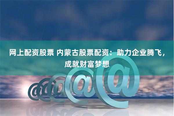 网上配资股票 内蒙古股票配资：助力企业腾飞，成就财富梦想