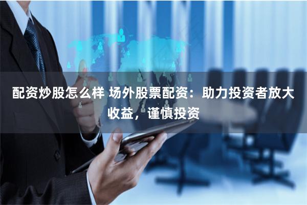 配资炒股怎么样 场外股票配资：助力投资者放大收益，谨慎投资