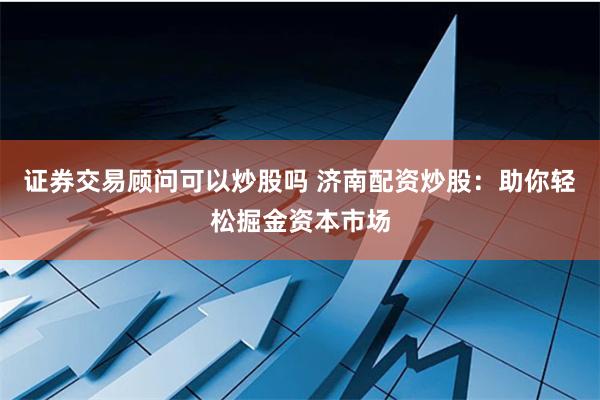 证券交易顾问可以炒股吗 济南配资炒股：助你轻松掘金资本市场
