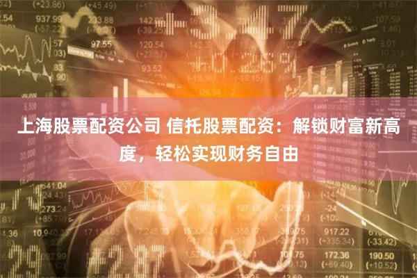 上海股票配资公司 信托股票配资：解锁财富新高度，轻松实现财务自由