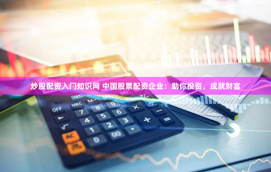 炒股配资入门知识网 中国股票配资企业：助你投资，成就财富