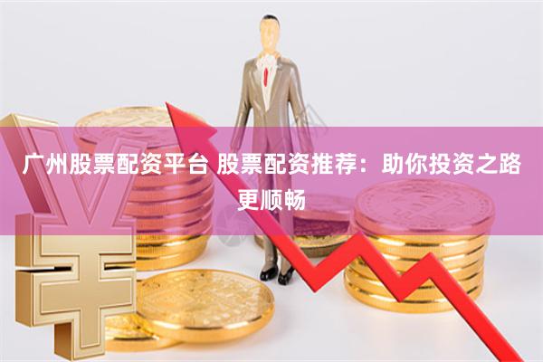 广州股票配资平台 股票配资推荐：助你投资之路更顺畅