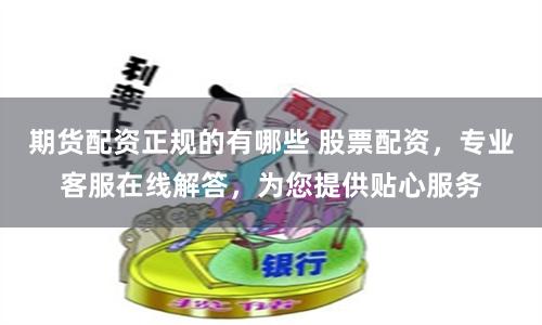 期货配资正规的有哪些 股票配资，专业客服在线解答，为您提供贴心服务