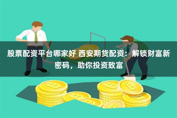 股票配资平台哪家好 西安期货配资：解锁财富新密码，助你投资致富