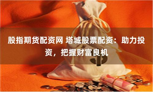 股指期货配资网 塔城股票配资：助力投资，把握财富良机