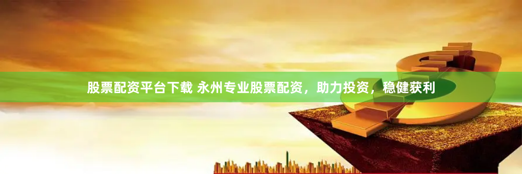 股票配资平台下载 永州专业股票配资，助力投资，稳健获利