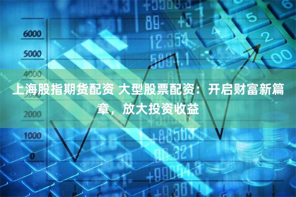 上海股指期货配资 大型股票配资：开启财富新篇章，放大投资收益