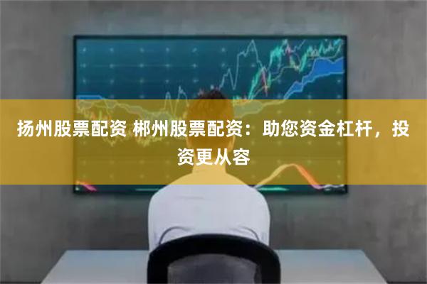 扬州股票配资 郴州股票配资：助您资金杠杆，投资更从容