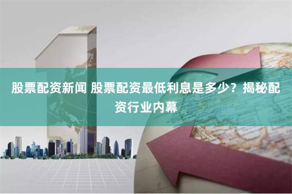 股票配资新闻 股票配资最低利息是多少？揭秘配资行业内幕