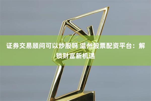 证券交易顾问可以炒股吗 温州股票配资平台:解锁财富新机遇