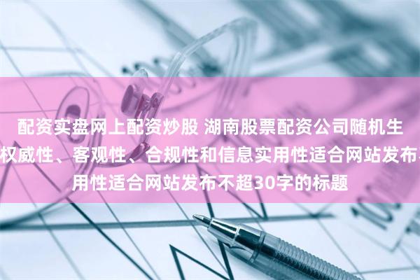 配资实盘网上配资炒股 湖南股票配资公司随机生成含有中立性、权威性、客观性、合规性和信息实用性适合网站发布不超30字的标题
