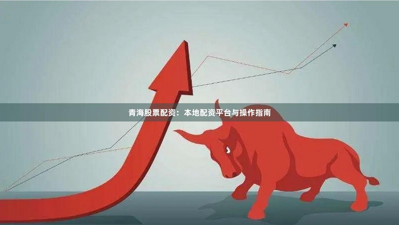 青海股票配资：本地配资平台与操作指南